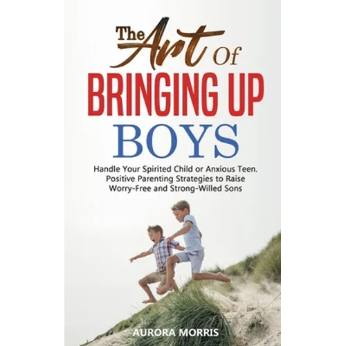 The Art of Bringing Up Boys: Handle Your Spirited Child or Anxious Teen. Positive Parenting Strategies to Raise Worry-Free and Strong-Willed Sons