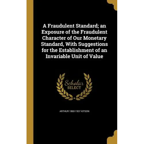 A Fraudulent Standard; an Exposure of the Fraudulent Character of Our Monetary Standard, With Suggestions for the Establishment of an Invariable Unit