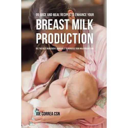 99 Juice and Meal Recipes to Enhance Your Breast Milk Production: Use the Best Ingredients Available to Increase Your Milk Production