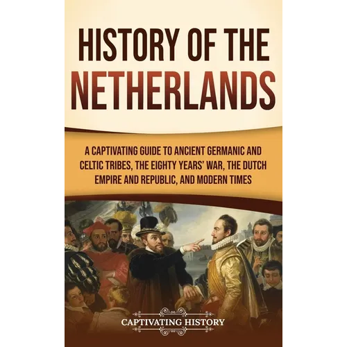 History of the Netherlands: A Captivating Guide to Ancient Germanic and Celtic Tribes, the Eighty Years' War, the Dutch Empire and Republic, and Moder