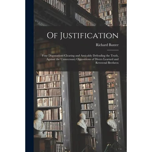 Of Justification: Four Disputations Clearing and Amicably Defending the Truth, Against the Unnecessary Oppositions of Divers Learned and