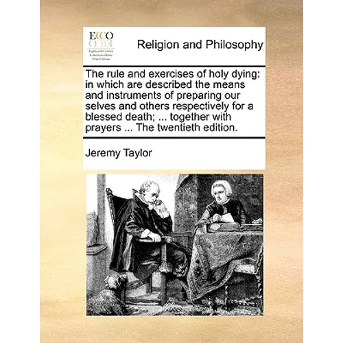 The Rule and Exercises of Holy Dying: In Which Are Described the Means and Instruments of Preparing Our Selves and Others Respectively for a Blessed D