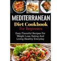 Mediterranean Diet Cookbook For Beginners: Easy Flavorful Recipes For Weight Loss, Eating And Living Healthy Everyday