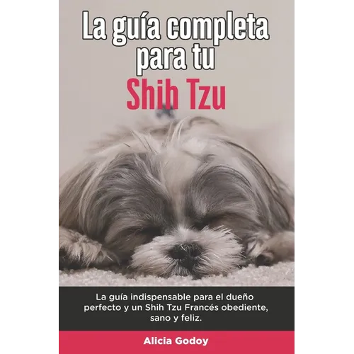 La Guía Completa Para Tu Shih Tzu: La guía indispensable para el dueño perfecto y un Shih Tzu obediente, sano y feliz.
