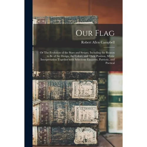 Our Flag: or The Evolution of the Stars and Stripes, Including the Reason to Be of the Design, the Colors, and Their Position, M