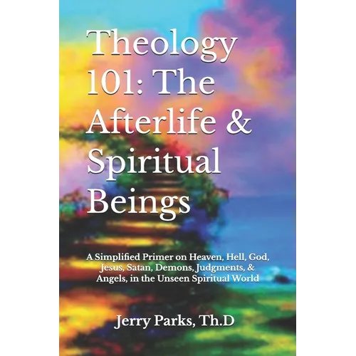 Theology 101: The Afterlife & Spiritual Beings: A Simplified Primer on Heaven, Hell, God, Jesus, Satan, Demons, Judgments, & Angels in the Unseen Spir