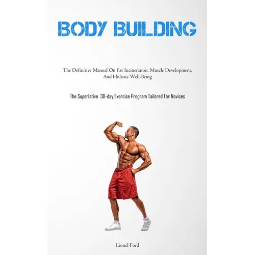 Body Building: The Definitive Manual On Fat Incineration, Muscle Development, And Holistic Well-Being (The Superlative 30-day Exercise Program Tailore