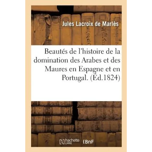 Beautés de l'Histoire de la Domination Des Arabes Et Des Maures En Espagne Et En Portugal: Ou Abrégé Chronologique de l'Histoire de Ces Peuples Jusqu'