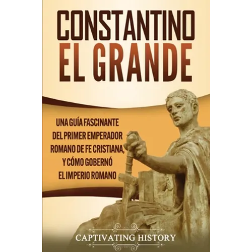 Constantino el Grande: Una guía fascinante del primer emperador romano de fe cristiana, y cómo gobernó el Imperio romano