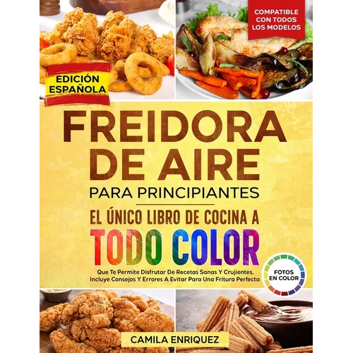 Freidora De Aire Para Principiantes: El Único Libro De Cocina A Todo Color Que Te Permite Disfrutar De Recetas Sanas Y Crujientes