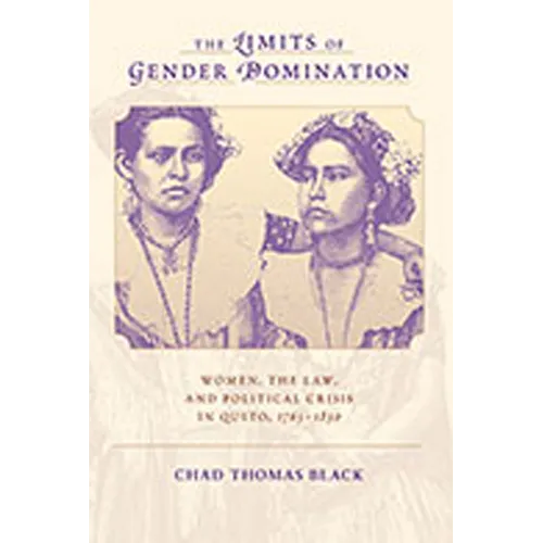 The Limits of Gender Domination: Women, the Law, and Political Crisis in Quito, 1765-1830