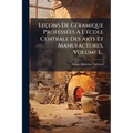 Leçons De CÃ(c)ramique ProfessÃ(c)es Ã L'Ã(c)cole Centrale Des Arts Et Manufactures, Volume 1...