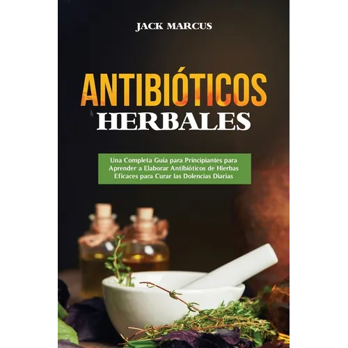Antibióticos Herbales: Una Completa Guía para Principiantes para Aprender a Elaborar Antibióticos de Hierbas Eficaces para Curar las Dolencias Diarias