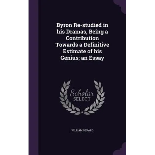 Byron Re-studied in his Dramas, Being a Contribution Towards a Definitive Estimate of his Genius; an Essay