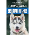The Complete Guide to Siberian Huskies: Finding, Preparing For, Training, Exercising, Feeding, Grooming, and Loving your new Husky Puppy