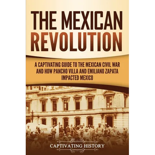 The Mexican Revolution: A Captivating Guide to the Mexican Civil War and How Pancho Villa and Emiliano Zapata Impacted Mexico