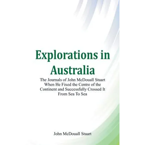 Explorations in Australia The Journals of John McDouall Stuart When He Fixed The Centre Of The Continent And Successfully Crossed It From Sea To Sea