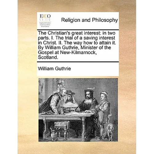 The Christian's Great Interest: In Two Parts. I. the Trial of a Saving Interest in Christ. II. the Way How to Attain It. by William Guthrie, Minister