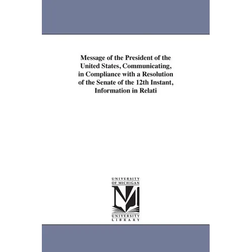 Message of the President of the United States, Communicating, in Compliance with a Resolution of the Senate of the 12th Instant, Information in Relati