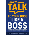 How to Talk to Your Boss Like a Boss: A Definitive Guide to Master the Art of Talking to Your Boss and Learn How to Get What You Want