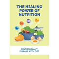 The Healing Power Of Nutrition: Reversing Any Disease With Diet: What Foods Heal Your Body