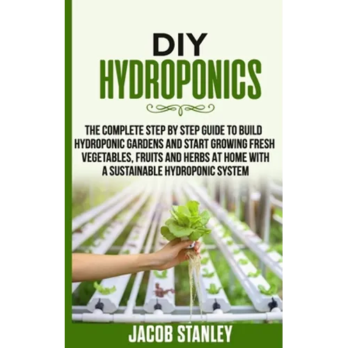DIY Hydroponics: The Complete Step by Step Guide to Build Your Hydroponic Garden and Start Growing Vegetables, Fruits and Herbs with a