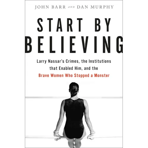 Start by Believing: Larry Nassar's Crimes, the Institutions That Enabled Him, and the Brave Women Who Stopped a Monster
