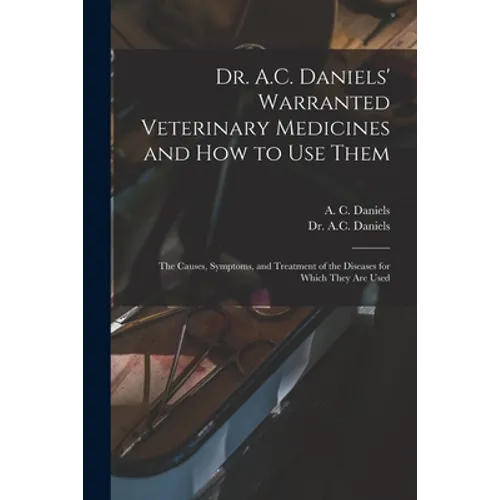 Dr. A.C. Daniels' Warranted Veterinary Medicines and How to Use Them: the Causes, Symptoms, and Treatment of the Diseases for Which They Are Used