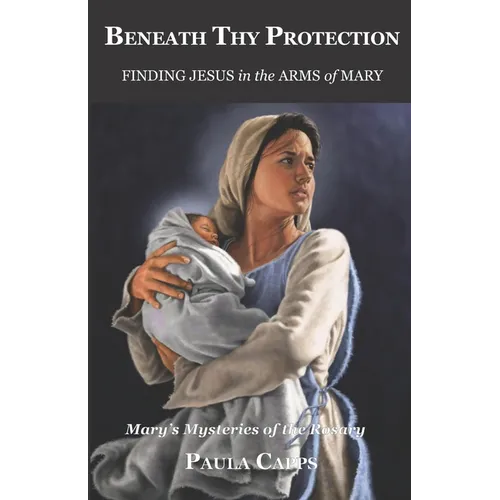 Beneath Thy Protection: Finding Jesus in the Arms of Mary: Mary's Mysteries of the Rosary