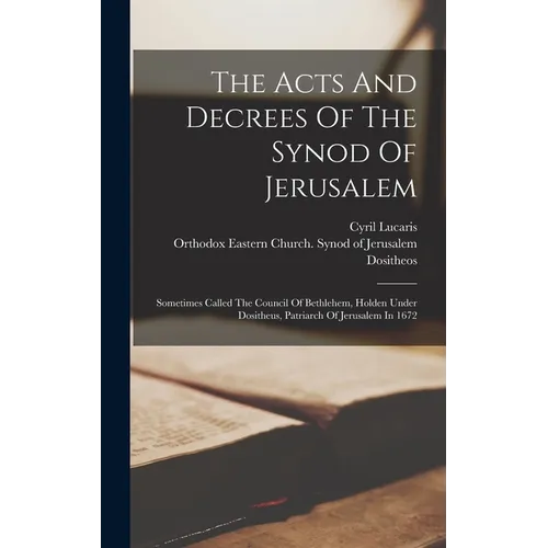 The Acts And Decrees Of The Synod Of Jerusalem: Sometimes Called The Council Of Bethlehem, Holden Under Dositheus, Patriarch Of Jerusalem In 1672