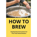 How To Brew: Step-By-Step Instructions For First-Time Home Brewers: Homemade Beer