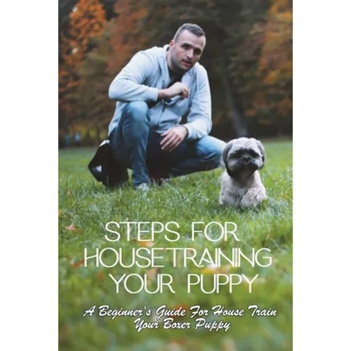 Steps For Housetraining Your Puppy: A Beginner's Guide For House Train Your Boxer Puppy: Puppy Toilet Training And House Training