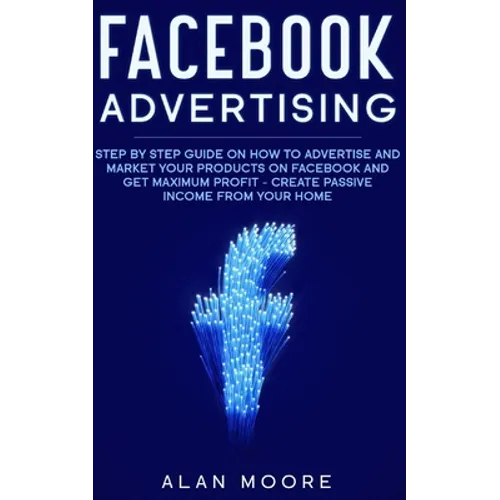 Facebook Advertising: Step by Step Guide on How to Advertise and Market Your Products on Facebook and Get Maximum Profit - Create Passive in