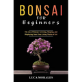 Bonsai for Beginners: The Joy of Bonsai: Growing, Shaping, and Displaying Your Own Living Works of Art