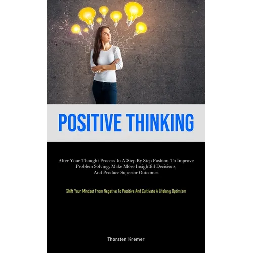 Positive Thinking: Alter Your Thought Process In A Step By Step Fashion To Improve Problem Solving, Make More Insightful Decisions, And Produce Superi