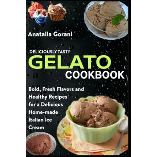 Deliciously Tasty Gelato Cookbook: Bold, Fresh Flavors and Healthy Recipes for a Delicious Home-made Italian Ice Cream