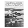 The Birth of the Royal Air Force in World War I: The History and Legacy of British Air Power during the Great War
