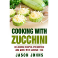 Cooking With Zucchini - Delicious Recipes, Preserves and More With Courgettes: How To Deal With A Glut Of Zucchini And Love It!