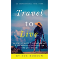 Travel To Live: A proven path from upheaval & uncertainty to living the life you dream