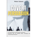 Covert Persuasion: Your Great Guide To Learn All About The World Of Persuasion, With The Complete History, Techniques, And Theories About Persuasion
