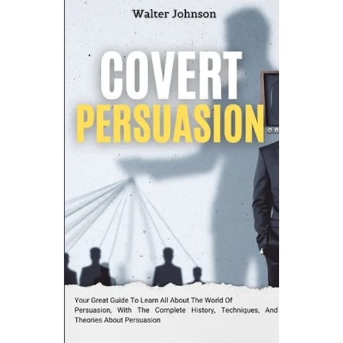 Covert Persuasion: Your Great Guide To Learn All About The World Of Persuasion, With The Complete History, Techniques, And Theories About Persuasion