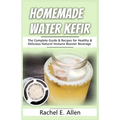 Homemade Water Kefir: The Complete Guide & Recipes for Healthy & Delicious Natural Immune Booster Beverage