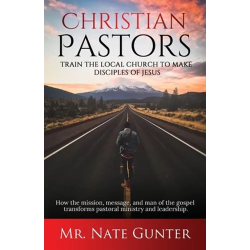 Christian Pastors, Train the Local Church to Make Disciples of Jesus: How the mission, message, and man of the gospel transforms pastoral ministry and