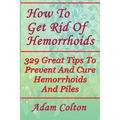 How To Get Rid Of Hemorrhoids: 329 Great Tips To Prevent And Cure Hemorrhoids And Piles