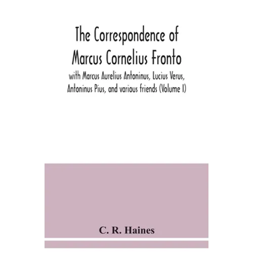 The correspondence of Marcus Cornelius Fronto with Marcus Aurelius Antoninus, Lucius Verus, Antoninus Pius, and various friends (Volume I)