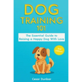 Dog Training 101: The Essential Guide to Raising A Happy Dog With Love. Train The Perfect Dog Through House Training, Basic Commands, Crate Training a