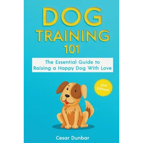 Dog Training 101: The Essential Guide to Raising A Happy Dog With Love. Train The Perfect Dog Through House Training, Basic Commands, Crate Training a