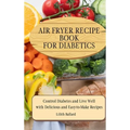 Air Fryer Recipes For Diabetics: Control Diabetes and Live Well With Delicious Easy-to-Make Recipes