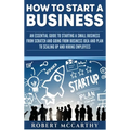 How to Start a Business: An Essential Guide to Starting a Small Business from Scratch and Going from Business Idea and Plan to Scaling Up and Hiring E