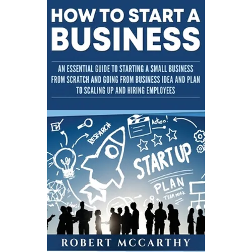 How to Start a Business: An Essential Guide to Starting a Small Business from Scratch and Going from Business Idea and Plan to Scaling Up and Hiring E